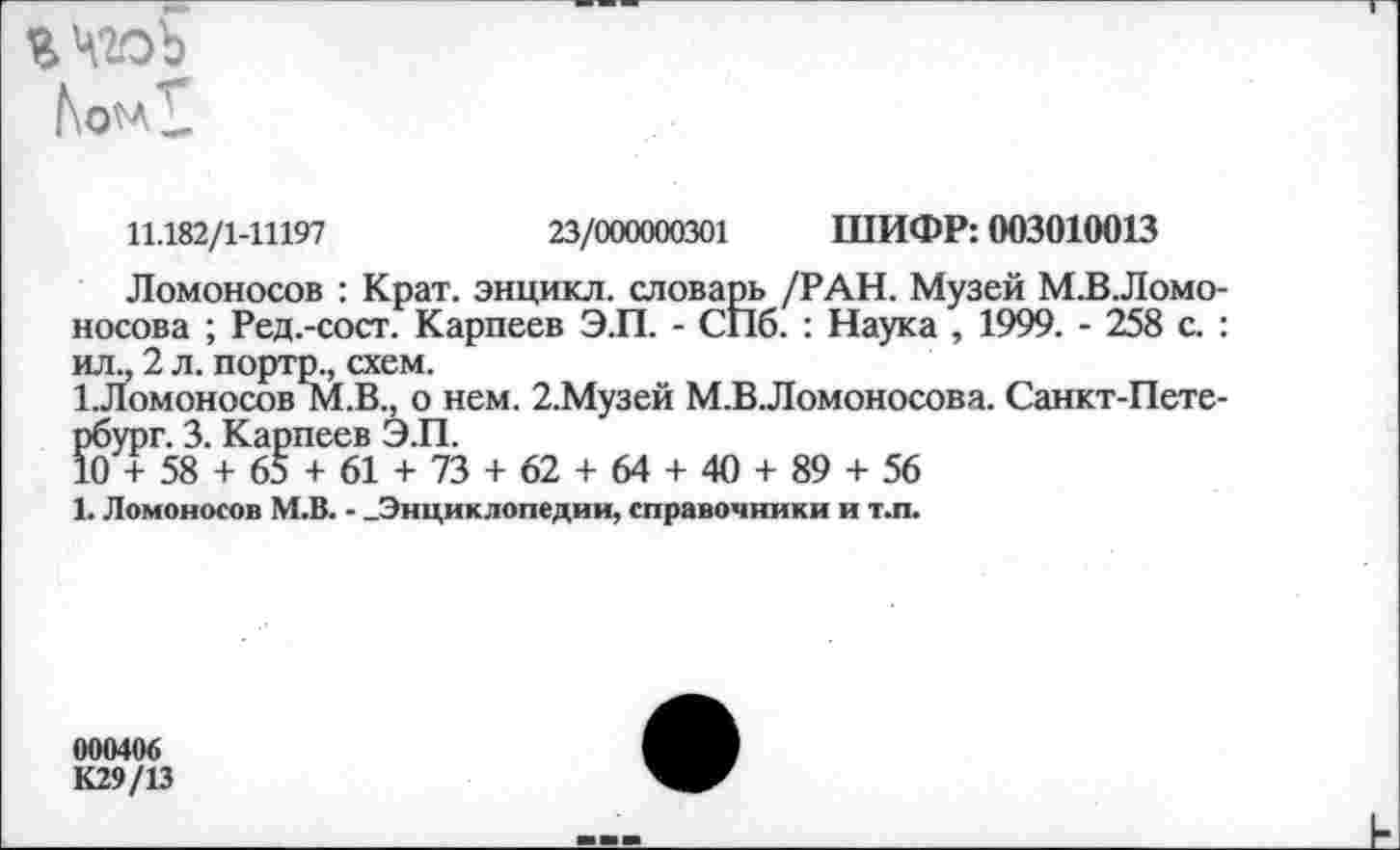 ﻿Web
11.182/1-11197	23/000000301 ШИФР: 003010013
Ломоносов : Крат, энцикл. словарь /РАН. Музей М.В.Ломо-носова ; Ред.-сост. Карпеев Э.П. - СПб. : Наука , 1999. - 258 с. : ил., 2 л. портр., схем.
1.Ломоносов М.В., о нем. 2.Музей М.В.Ломоносова. Санкт-Петербург. 3. Карпеев Э.П.
10 + 58 + 65 + 61 + 73 + 62 + 64 + 40 + 89 + 56
1. Ломоносов М.В. - .Энциклопедии, справочники и т.п.
000406
К29/13